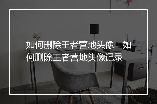 如何删除王者营地头像　如何删除王者营地头像记录