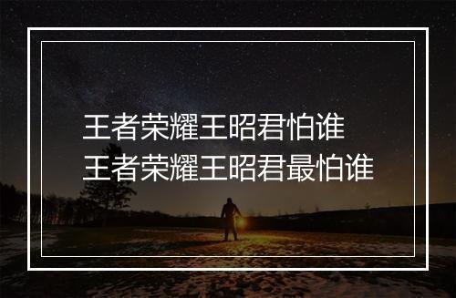 王者荣耀王昭君怕谁　王者荣耀王昭君最怕谁